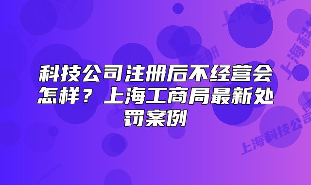 科技公司注冊后不經(jīng)營會怎樣？上海工商局最新處罰案例
