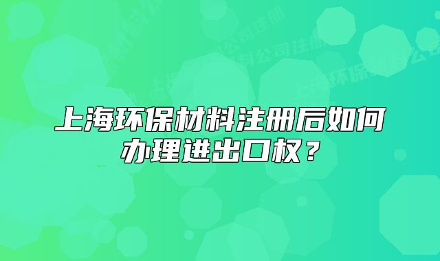上海環(huán)保材料注冊(cè)后如何辦理進(jìn)出口權(quán)？