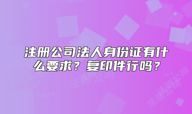 注冊(cè)公司法人身份證有什么要求？復(fù)印件行嗎？