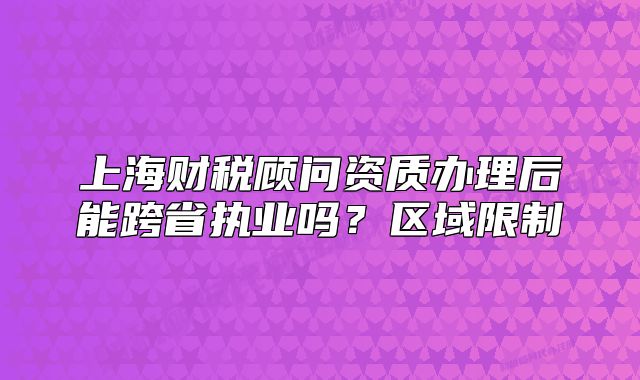 上海財(cái)稅顧問(wèn)資質(zhì)辦理后能跨省執(zhí)業(yè)嗎？區(qū)域限制