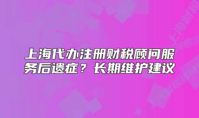 上海代辦注冊(cè)財(cái)稅顧問服務(wù)后遺癥？長(zhǎng)期維護(hù)建議