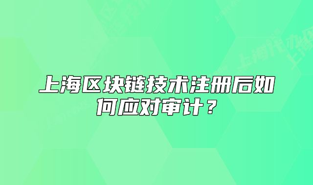 上海區(qū)塊鏈技術(shù)注冊(cè)后如何應(yīng)對(duì)審計(jì)？