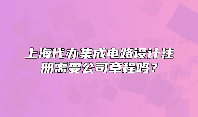 上海代辦集成電路設(shè)計(jì)注冊(cè)需要公司章程嗎？