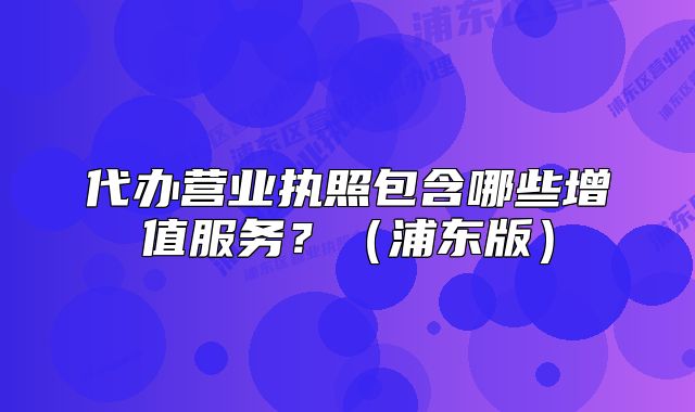 代辦營業(yè)執(zhí)照包含哪些增值服務(wù)？（浦東版）