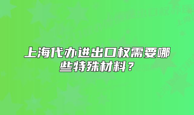 上海代辦進(jìn)出口權(quán)需要哪些特殊材料？