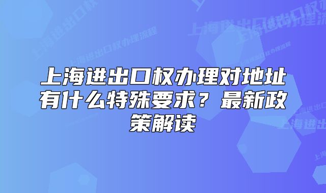 上海進(jìn)出口權(quán)辦理對(duì)地址有什么特殊要求？最新政策解讀