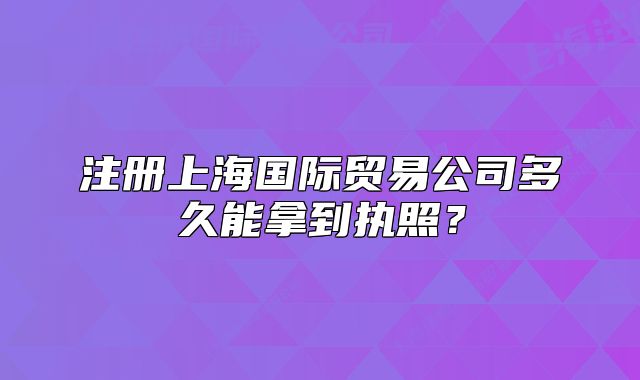 注冊上海國際貿(mào)易公司多久能拿到執(zhí)照？