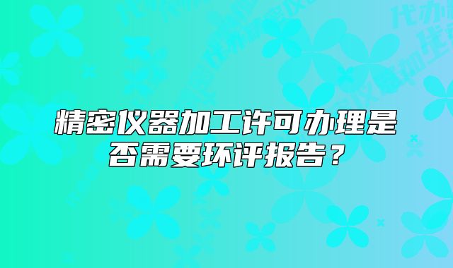 精密儀器加工許可辦理是否需要環(huán)評報告？