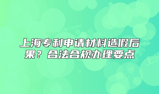 上海專利申請材料造假后果？合法合規(guī)辦理要點