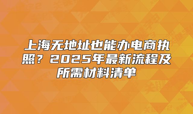 上海無地址也能辦電商執(zhí)照？2025年最新流程及所需材料清單
