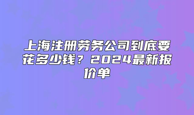 上海注冊(cè)勞務(wù)公司到底要花多少錢？2024最新報(bào)價(jià)單