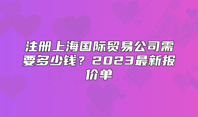 注冊(cè)上海國(guó)際貿(mào)易公司需要多少錢？2023最新報(bào)價(jià)單