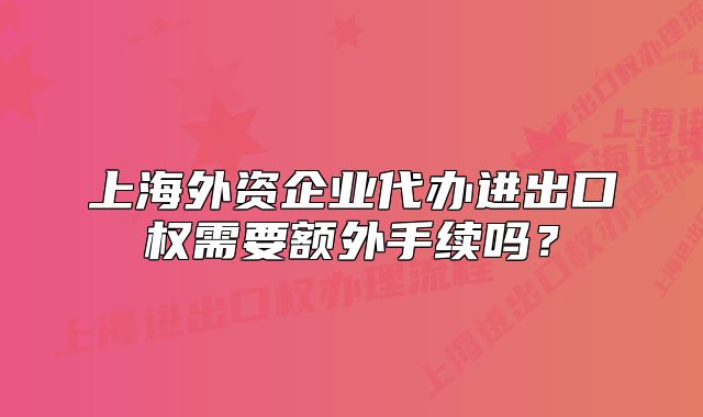 上海外資企業(yè)代辦進(jìn)出口權(quán)需要額外手續(xù)嗎？