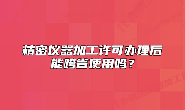 精密儀器加工許可辦理后能跨省使用嗎？