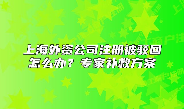 上海外資公司注冊被駁回怎么辦？專家補(bǔ)救方案