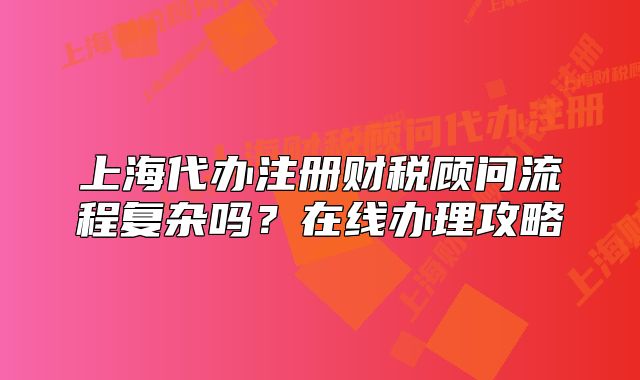 上海代辦注冊(cè)財(cái)稅顧問流程復(fù)雜嗎？在線辦理攻略