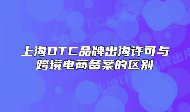 上海DTC品牌出海許可與跨境電商備案的區(qū)別