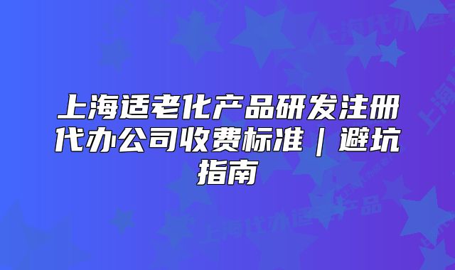 上海適老化產(chǎn)品研發(fā)注冊代辦公司收費標(biāo)準(zhǔn)｜避坑指南