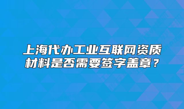 上海代辦工業(yè)互聯(lián)網(wǎng)資質(zhì)材料是否需要簽字蓋章？