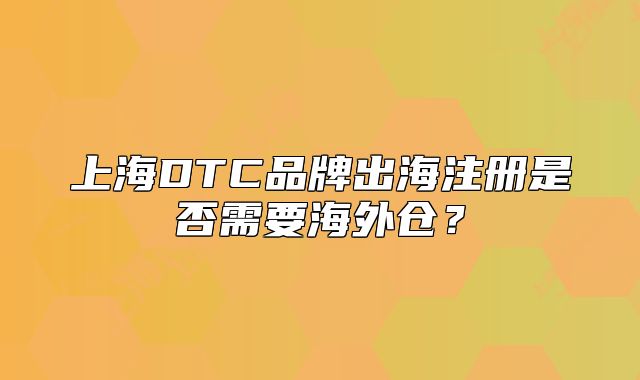 上海DTC品牌出海注冊(cè)是否需要海外倉(cāng)？