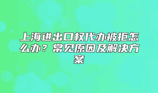 上海進出口權(quán)代辦被拒怎么辦？常見原因及解決方案