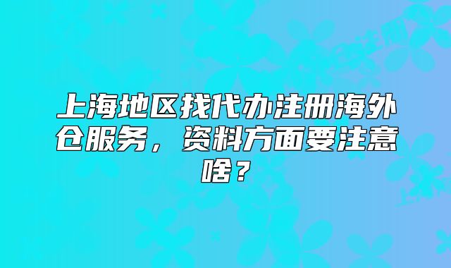 上海地區(qū)找代辦注冊(cè)海外倉(cāng)服務(wù)，資料方面要注意啥？