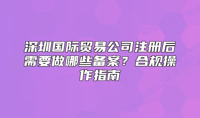深圳國(guó)際貿(mào)易公司注冊(cè)后需要做哪些備案？合規(guī)操作指南
