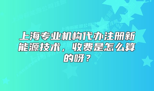 上海專業(yè)機(jī)構(gòu)代辦注冊(cè)新能源技術(shù)，收費(fèi)是怎么算的呀？