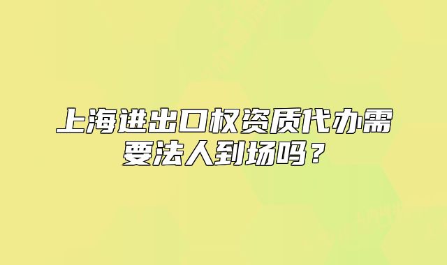上海進出口權(quán)資質(zhì)代辦需要法人到場嗎？