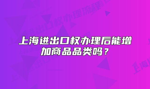上海進(jìn)出口權(quán)辦理后能增加商品品類嗎？
