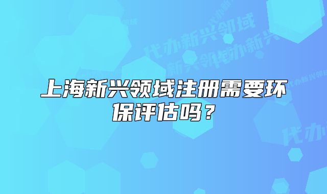 上海新興領(lǐng)域注冊需要環(huán)保評估嗎？