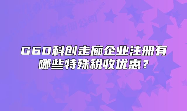 G60科創(chuàng)走廊企業(yè)注冊(cè)有哪些特殊稅收優(yōu)惠？