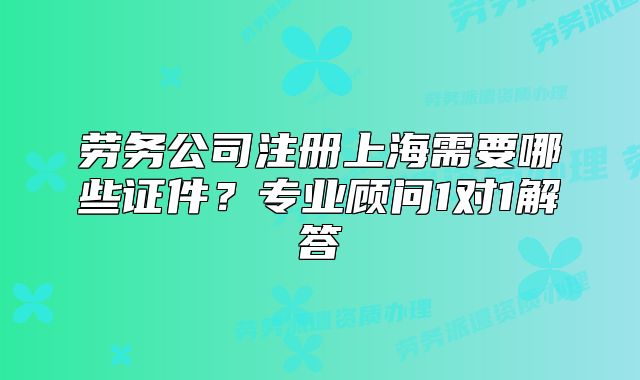 勞務公司注冊上海需要哪些證件？專業(yè)顧問1對1解答