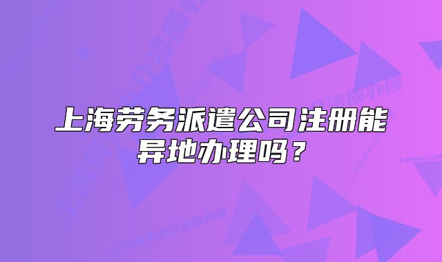上海勞務派遣公司注冊能異地辦理嗎？