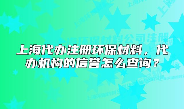 上海代辦注冊環(huán)保材料，代辦機(jī)構(gòu)的信譽(yù)怎么查詢？