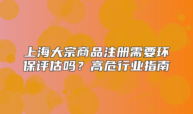 上海大宗商品注冊需要環(huán)保評(píng)估嗎？高危行業(yè)指南