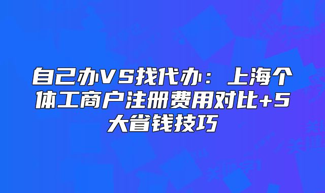 自己辦VS找代辦：上海個體工商戶注冊費用對比+5大省錢技巧