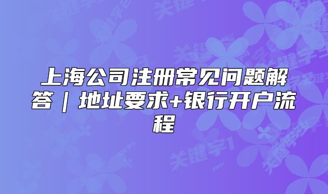 上海公司注冊常見問題解答｜地址要求+銀行開戶流程