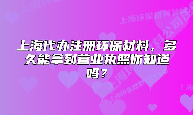 上海代辦注冊(cè)環(huán)保材料，多久能拿到營(yíng)業(yè)執(zhí)照你知道嗎？
