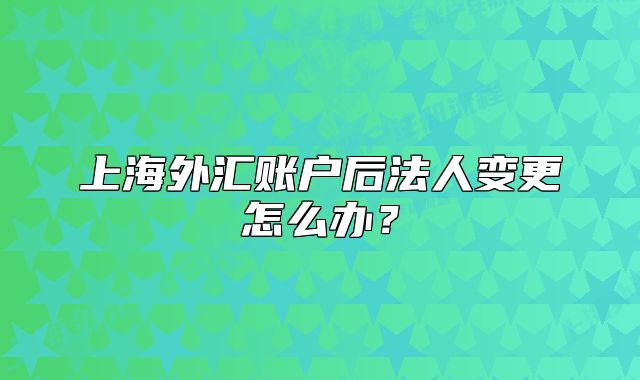 上海外匯賬戶后法人變更怎么辦？