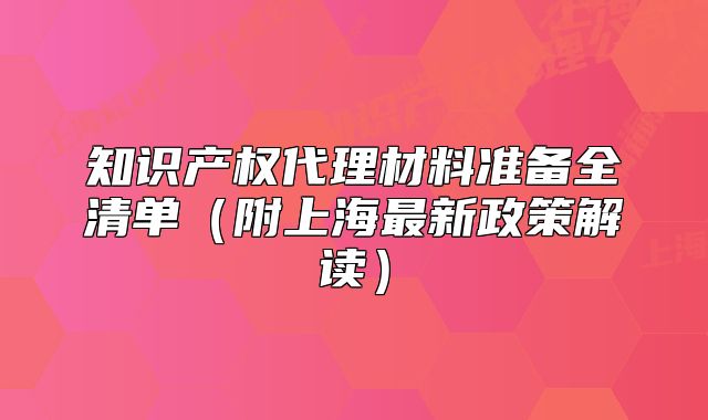 知識(shí)產(chǎn)權(quán)代理材料準(zhǔn)備全清單（附上海最新政策解讀）