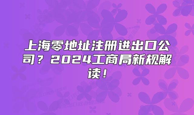 上海零地址注冊進出口公司？2024工商局新規(guī)解讀！