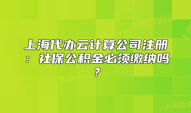 上海代辦云計算公司注冊：社保公積金必須繳納嗎？