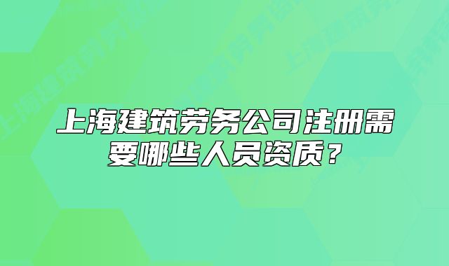 上海建筑勞務(wù)公司注冊(cè)需要哪些人員資質(zhì)？