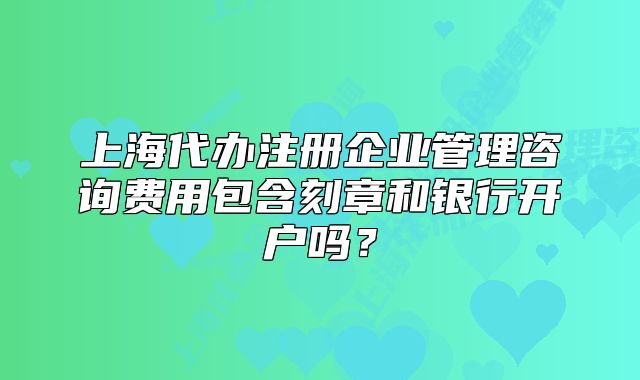 上海代辦注冊(cè)企業(yè)管理咨詢費(fèi)用包含刻章和銀行開(kāi)戶嗎？