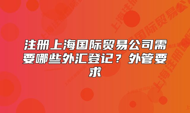 注冊(cè)上海國(guó)際貿(mào)易公司需要哪些外匯登記？外管要求