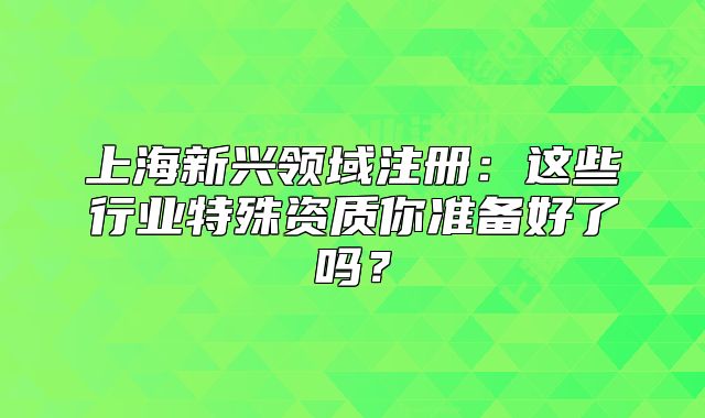 上海新興領(lǐng)域注冊：這些行業(yè)特殊資質(zhì)你準(zhǔn)備好了嗎？