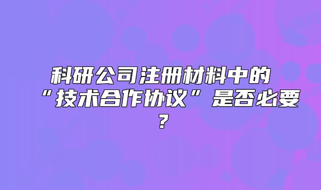 科研公司注冊材料中的“技術(shù)合作協(xié)議”是否必要？