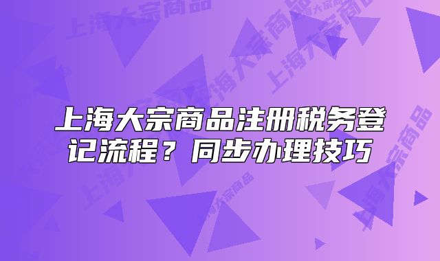 上海大宗商品注冊稅務(wù)登記流程？同步辦理技巧