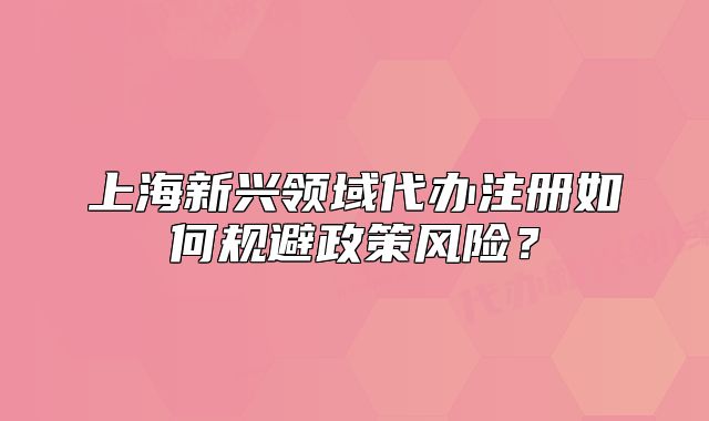 上海新興領(lǐng)域代辦注冊如何規(guī)避政策風(fēng)險？